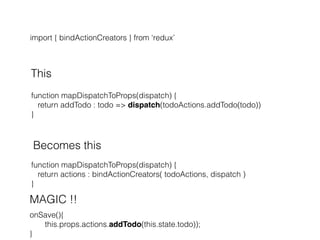 import { bindActionCreators } from ‘redux’
This
function mapDispatchToProps(dispatch) {
return addTodo : todo => dispatch(todoActions.addTodo(todo))
}
Becomes this
function mapDispatchToProps(dispatch) {
return actions : bindActionCreators( todoActions, dispatch )
}
MAGIC !!
onSave(){
this.props.actions.addTodo(this.state.todo));
}
 