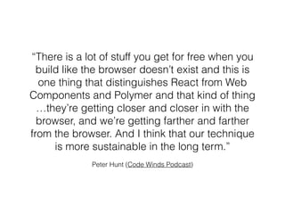 Peter Hunt (Code Winds Podcast)
“There is a lot of stuff you get for free when you
build like the browser doesn’t exist and this is
one thing that distinguishes React from Web
Components and Polymer and that kind of thing
…they’re getting closer and closer in with the
browser, and we’re getting farther and farther
from the browser. And I think that our technique
is more sustainable in the long term.”
 