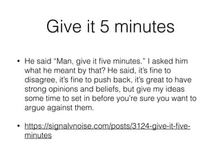 Give it 5 minutes
• He said “Man, give it ﬁve minutes.” I asked him
what he meant by that? He said, it’s ﬁne to
disagree, it’s ﬁne to push back, it’s great to have
strong opinions and beliefs, but give my ideas
some time to set in before you’re sure you want to
argue against them.
• https://signalvnoise.com/posts/3124-give-it-ﬁve-
minutes
 
