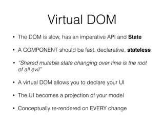 Virtual DOM
• The DOM is slow, has an imperative API and State
• A COMPONENT should be fast, declarative, stateless
• “Shared mutable state changing over time is the root
of all evil”
• A virtual DOM allows you to declare your UI
• The UI becomes a projection of your model
• Conceptually re-rendered on EVERY change
 