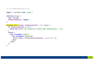 15
// src/components/Hello.tsx
import * as React from 'react';
interface Props {
name: string;
enthusiasmLevel?: number;
}
function Hello({name, enthusiasmLevel = 1}: Props) {
if (enthusiasmLevel <= 0) {
throw new Error('You could be a little more enthusiastic. :D');
}
return (
<div className="hello">
<div className="greeting">
Hello {name + Array(enthusiasmLevel + 1).join('!')}
</div>
</div>
);
}
 