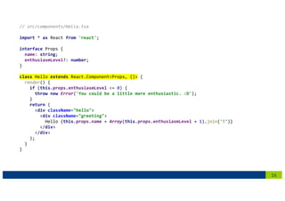 16
// src/components/Hello.tsx
import * as React from 'react';
interface Props {
name: string;
enthusiasmLevel?: number;
}
class Hello extends React.Component<Props, {}> {
render() {
if (this.props.enthusiasmLevel <= 0) {
throw new Error('You could be a little more enthusiastic. :D');
}
return (
<div className="hello">
<div className="greeting">
Hello {this.props.name + Array(this.props.enthusiasmLevel + 1).join('!')}
</div>
</div>
);
}
}
 