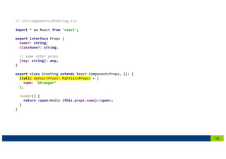 18
// src/components/Greeting.tsx
import * as React from 'react';
export interface Props {
name?: string;
className?: string;
// some other props
[key: string]: any;
}
export class Greeting extends React.Component<Props, {}> {
static defaultProps: Partial<Props> = {
name: 'Stranger‘
};
render() {
return <span>Hello {this.props.name}</span>;
}
}
 