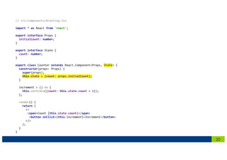 20
// src/components/Greeting.tsx
import * as React from 'react';
export interface Props {
initialCount: number;
}
export interface State {
count: number;
}
export class Counter extends React.Component<Props, State> {
constructor(props: Props) {
super(props);
this.state = {count: props.initialCount};
}
increment = () => {
this.setState({count: this.state.count + 1});
};
render() {
return (
<>
<span>Count {this.state.count}</span>
<button onClick={this.increment}>Increment</button>
</>
);
}
}
 