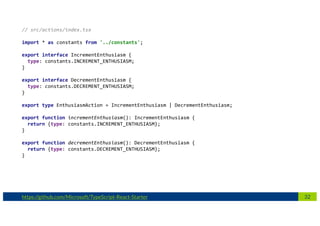 32https://github.com/Microsoft/TypeScript-React-Starter
// src/actions/index.tsx
import * as constants from '../constants';
export interface IncrementEnthusiasm {
type: constants.INCREMENT_ENTHUSIASM;
}
export interface DecrementEnthusiasm {
type: constants.DECREMENT_ENTHUSIASM;
}
export type EnthusiasmAction = IncrementEnthusiasm | DecrementEnthusiasm;
export function incrementEnthusiasm(): IncrementEnthusiasm {
return {type: constants.INCREMENT_ENTHUSIASM};
}
export function decrementEnthusiasm(): DecrementEnthusiasm {
return {type: constants.DECREMENT_ENTHUSIASM};
}
 