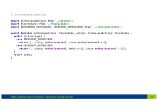 33https://github.com/Microsoft/TypeScript-React-Starter
// src/reducers/index.tsx
import {EnthusiasmAction} from '../actions';
import {StoreState} from '../types/index';
import {DECREMENT_ENTHUSIASM, INCREMENT_ENTHUSIASM} from '../constants/index';
export function enthusiasm(state: StoreState, action: EnthusiasmAction): StoreState {
switch (action.type) {
case INCREMENT_ENTHUSIASM:
return {...state, enthusiasmLevel: state.enthusiasmLevel + 1};
case DECREMENT_ENTHUSIASM:
return {...state, enthusiasmLevel: Math.max(1, state.enthusiasmLevel - 1)};
}
return state;
}
 