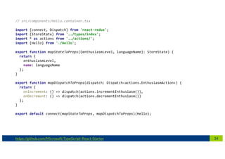34https://github.com/Microsoft/TypeScript-React-Starter
// src/components/Hello.container.tsx
import {connect, Dispatch} from 'react-redux';
import {StoreState} from '../types/index';
import * as actions from '../actions/';
import {Hello} from './Hello';
export function mapStateToProps({enthusiasmLevel, languageName}: StoreState) {
return {
enthusiasmLevel,
name: languageName
};
}
export function mapDispatchToProps(dispatch: Dispatch<actions.EnthusiasmAction>) {
return {
onIncrement: () => dispatch(actions.incrementEnthusiasm()),
onDecrement: () => dispatch(actions.decrementEnthusiasm())
};
}
export default connect(mapStateToProps, mapDispatchToProps)(Hello);
 
