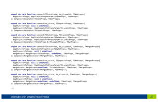 37index.d.ts von @types/react-redux
export declare function connect<TStateProps, no_dispatch, TOwnProps>(
mapStateToProps: MapStateToPropsParam<TStateProps, TOwnProps>
): ComponentDecorator<TStateProps, TOwnProps>;
export declare function connect<no_state, TDispatchProps, TOwnProps>(
mapStateToProps: null | undefined,
mapDispatchToProps: MapDispatchToPropsParam<TDispatchProps, TOwnProps>
): ComponentDecorator<TDispatchProps, TOwnProps>;
export declare function connect<TStateProps, TDispatchProps, TOwnProps>(
mapStateToProps: MapStateToPropsParam<TStateProps, TOwnProps>,
mapDispatchToProps: MapDispatchToPropsParam<TDispatchProps, TOwnProps>
): ComponentDecorator<TStateProps & TDispatchProps, TOwnProps>;
export declare function connect<TStateProps, no_dispatch, TOwnProps, TMergedProps>(
mapStateToProps: MapStateToPropsParam<TStateProps, TOwnProps>,
mapDispatchToProps: null | undefined,
mergeProps: MergeProps<TStateProps, undefined, TOwnProps, TMergedProps>
): ComponentMergeDecorator<TMergedProps, TOwnProps>;
export declare function connect<no_state, TDispatchProps, TOwnProps, TMergedProps>(
mapStateToProps: null | undefined,
mapDispatchToProps: MapDispatchToPropsParam<TDispatchProps, TOwnProps>,
mergeProps: MergeProps<undefined, TDispatchProps, TOwnProps, TMergedProps>
): ComponentMergeDecorator<TMergedProps, TOwnProps>;
export declare function connect<no_state, no_dispatch, TOwnProps, TMergedProps>(
mapStateToProps: null | undefined,
mapDispatchToProps: null | undefined,
mergeProps: MergeProps<undefined, undefined, TOwnProps, TMergedProps>
): ComponentMergeDecorator<TMergedProps, TOwnProps>;
...
 