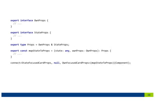 38
export interface OwnProps {
// ...
}
export interface StateProps {
// ...
}
export type Props = OwnProps & StateProps;
export const mapStateToProps = (state: any, ownProps: OwnProps): Props {
// ...
}
connect<StateFocusedCardProps, null, OwnFocusedCardProps>(mapStateToProps)(Component);
 