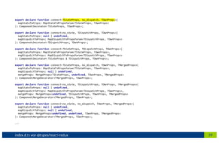 39index.d.ts von @types/react-redux
export declare function connect<TStateProps, no_dispatch, TOwnProps>(
mapStateToProps: MapStateToPropsParam<TStateProps, TOwnProps>
): ComponentDecorator<TStateProps, TOwnProps>;
export declare function connect<no_state, TDispatchProps, TOwnProps>(
mapStateToProps: null | undefined,
mapDispatchToProps: MapDispatchToPropsParam<TDispatchProps, TOwnProps>
): ComponentDecorator<TDispatchProps, TOwnProps>;
export declare function connect<TStateProps, TDispatchProps, TOwnProps>(
mapStateToProps: MapStateToPropsParam<TStateProps, TOwnProps>,
mapDispatchToProps: MapDispatchToPropsParam<TDispatchProps, TOwnProps>
): ComponentDecorator<TStateProps & TDispatchProps, TOwnProps>;
export declare function connect<TStateProps, no_dispatch, TOwnProps, TMergedProps>(
mapStateToProps: MapStateToPropsParam<TStateProps, TOwnProps>,
mapDispatchToProps: null | undefined,
mergeProps: MergeProps<TStateProps, undefined, TOwnProps, TMergedProps>
): ComponentMergeDecorator<TMergedProps, TOwnProps>;
export declare function connect<no_state, TDispatchProps, TOwnProps, TMergedProps>(
mapStateToProps: null | undefined,
mapDispatchToProps: MapDispatchToPropsParam<TDispatchProps, TOwnProps>,
mergeProps: MergeProps<undefined, TDispatchProps, TOwnProps, TMergedProps>
): ComponentMergeDecorator<TMergedProps, TOwnProps>;
export declare function connect<no_state, no_dispatch, TOwnProps, TMergedProps>(
mapStateToProps: null | undefined,
mapDispatchToProps: null | undefined,
mergeProps: MergeProps<undefined, undefined, TOwnProps, TMergedProps>
): ComponentMergeDecorator<TMergedProps, TOwnProps>;
...
 