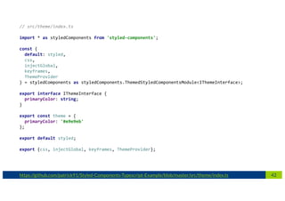 42https://github.com/patrick91/Styled-Components-Typescript-Example/blob/master/src/theme/index.ts
// src/theme/index.ts
import * as styledComponents from 'styled-components';
const {
default: styled,
css,
injectGlobal,
keyframes,
ThemeProvider
} = styledComponents as styledComponents.ThemedStyledComponentsModule<IThemeInterface>;
export interface IThemeInterface {
primaryColor: string;
}
export const theme = {
primaryColor: '#e9e9eb'
};
export default styled;
export {css, injectGlobal, keyframes, ThemeProvider};
 