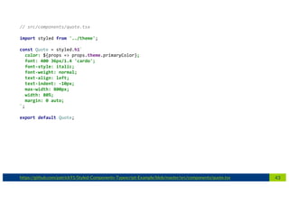 43https://github.com/patrick91/Styled-Components-Typescript-Example/blob/master/src/components/quote.tsx
// src/components/quote.tsx
import styled from '../theme';
const Quote = styled.h1`
color: ${props => props.theme.primaryColor};
font: 400 36px/1.4 'cardo';
font-style: italic;
font-weight: normal;
text-align: left;
text-indent: -10px;
max-width: 800px;
width: 80%;
margin: 0 auto;
`;
export default Quote;
 