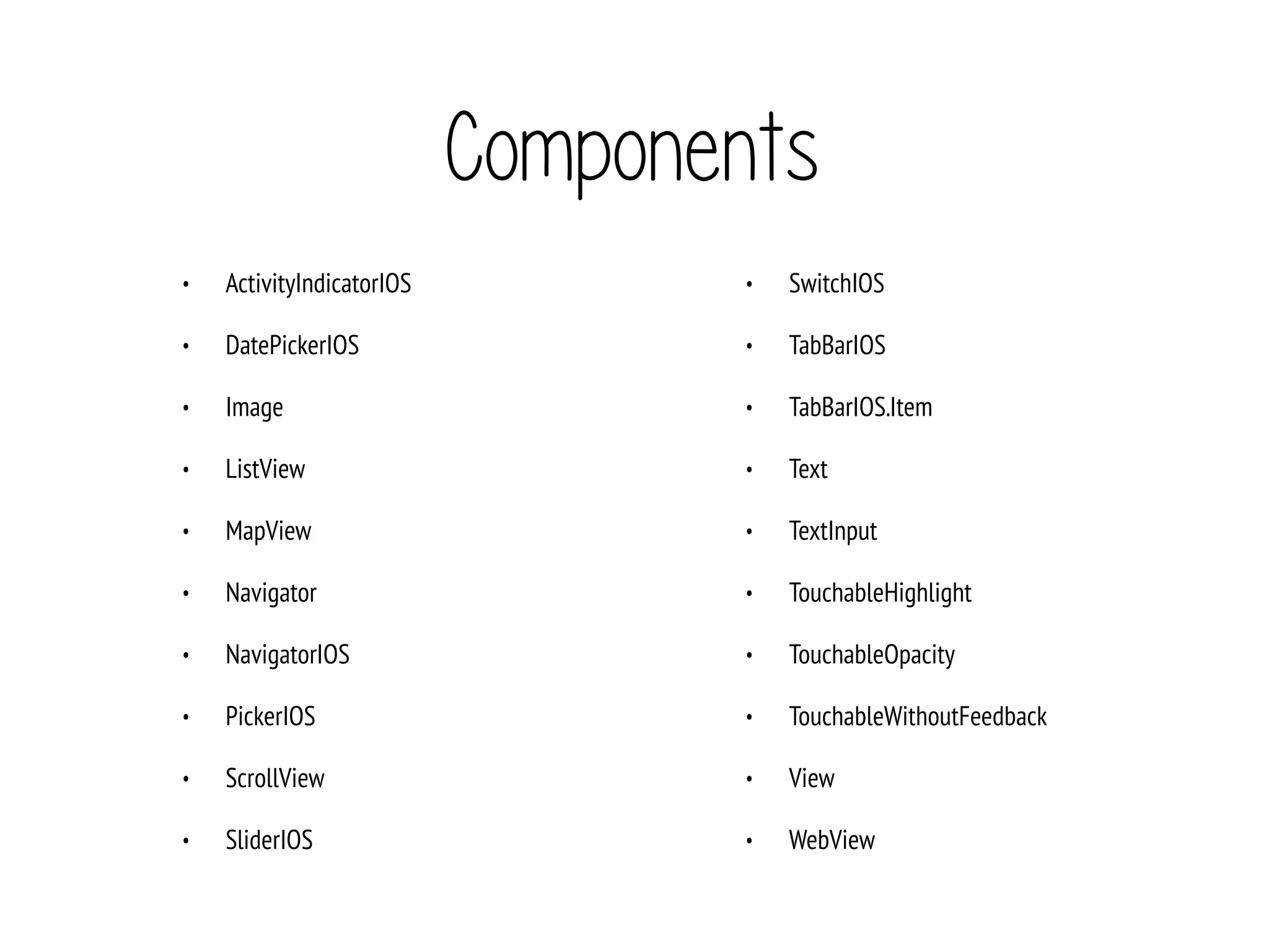 Components
• ActivityIndicatorIOS
• DatePickerIOS
• Image
• ListView
• MapView
• Navigator
• NavigatorIOS
• PickerIOS
• ScrollView
• SliderIOS
• SwitchIOS
• TabBarIOS
• TabBarIOS.Item
• Text
• TextInput
• TouchableHighlight
• TouchableOpacity
• TouchableWithoutFeedback
• View
• WebView
