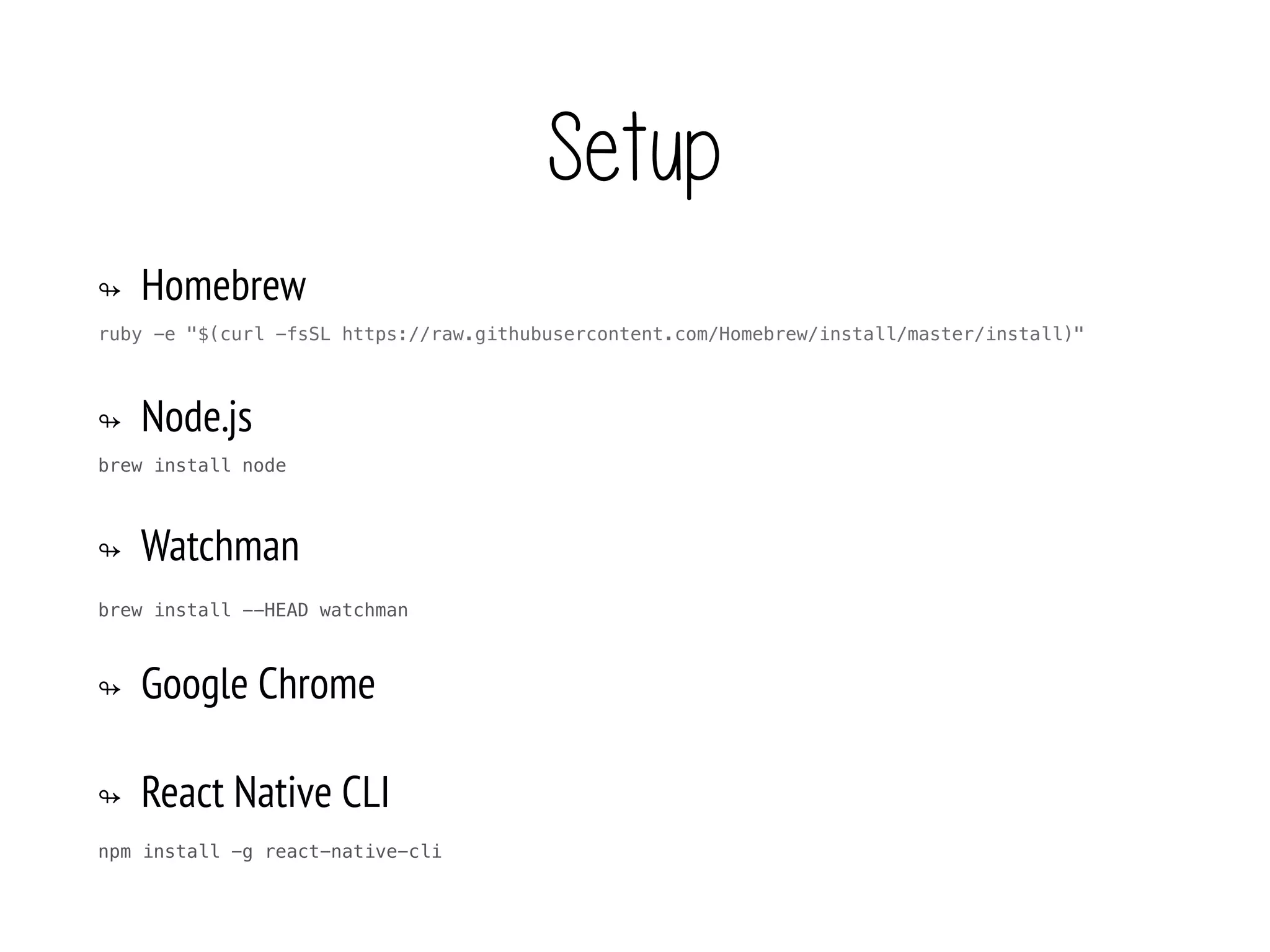 Setup
↬ Homebrew
ruby -e "$(curl -fsSL https://raw.githubusercontent.com/Homebrew/install/master/install)"
↬ Node.js
brew install node
↬ Watchman
brew install --HEAD watchman
↬ Google Chrome
↬ React Native CLI
npm install -g react-native-cli