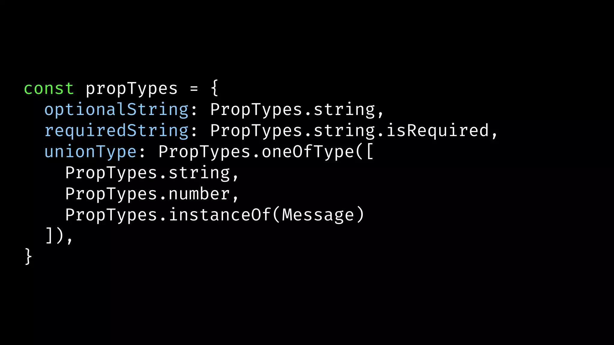 const propTypes = {
optionalString: PropTypes.string,
requiredString: PropTypes.string.isRequired,
unionType: PropTypes.oneOfType([
PropTypes.string,
PropTypes.number,
PropTypes.instanceOf(Message)
]),
}
 