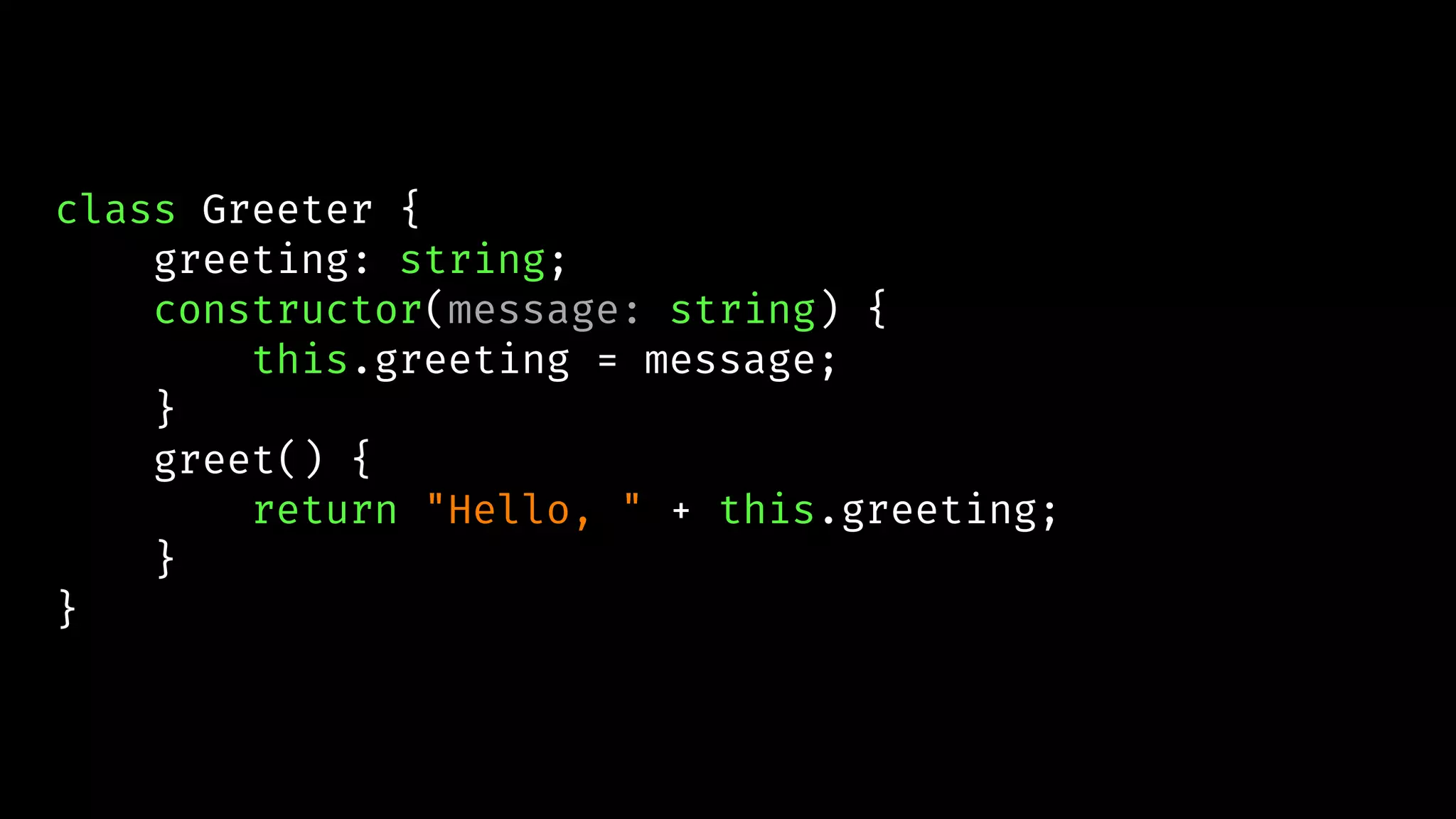 class Greeter {
greeting: string;
constructor(message: string) {
this.greeting = message;
}
greet() {
return "Hello, " + this.greeting;
}
}
 