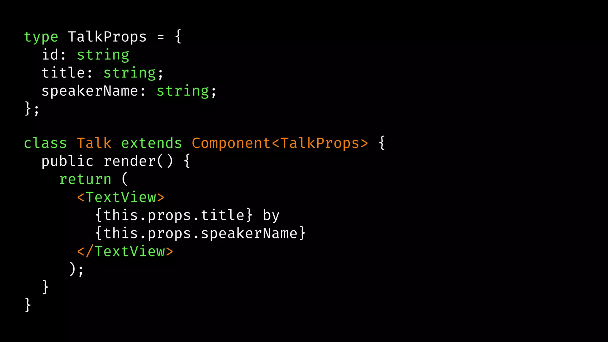 type TalkProps = {
id: string
title: string;
speakerName: string;
};
class Talk extends Component<TalkProps> {
public render() {
return (
<TextView>
{this.props.title} by
{this.props.speakerName}
</TextView>
);
}
}
 
