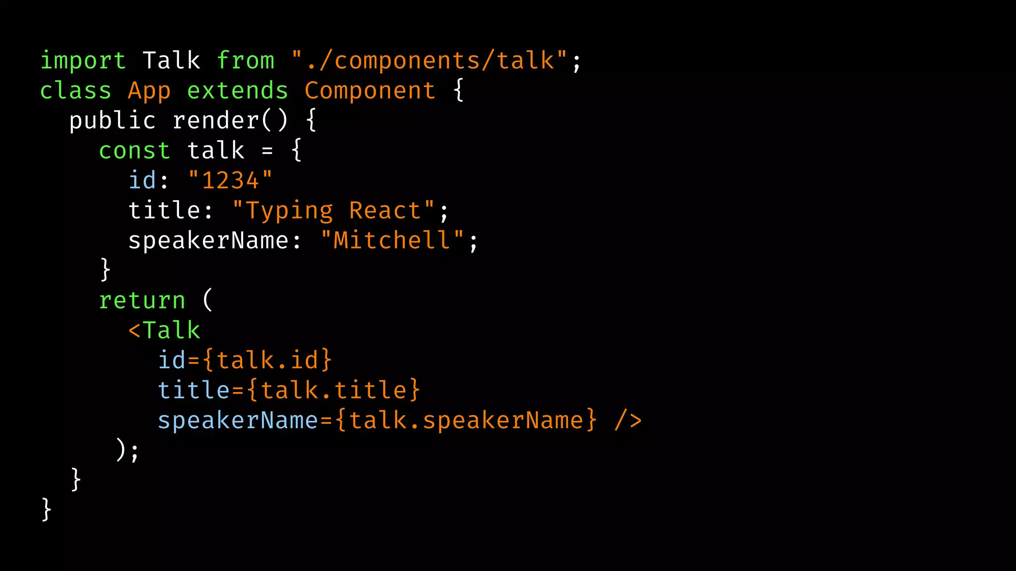 import Talk from "./components/talk";
class App extends Component {
public render() {
const talk = {
id: "1234"
title: "Typing React";
speakerName: "Mitchell";
}
return (
<Talk
id={talk.id}
title={talk.title}
speakerName={talk.speakerName} />
);
}
}
 