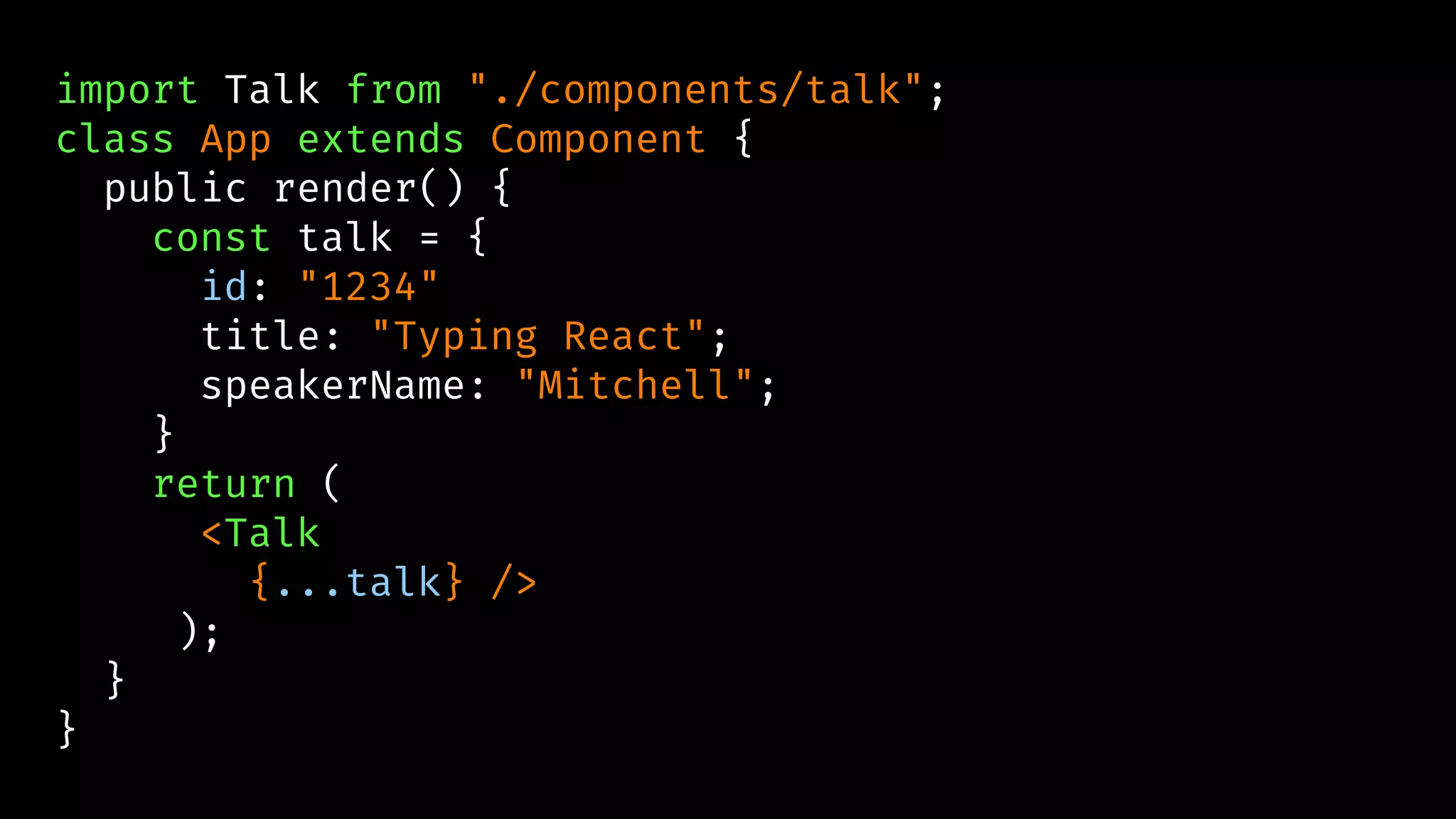 import Talk from "./components/talk";
class App extends Component {
public render() {
const talk = {
id: "1234"
title: "Typing React";
speakerName: "Mitchell";
}
return (
<Talk
{...talk} />
);
}
}
 