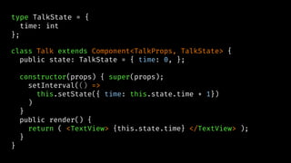 type TalkState = {
time: int
};
class Talk extends Component<TalkProps, TalkState> {
public state: TalkState = { time: 0, };
constructor(props) { super(props);
setInterval(() =>
this.setState({ time: this.state.time + 1})
)
}
public render() {
return ( <TextView> {this.state.time} </TextView> );
}
}
 