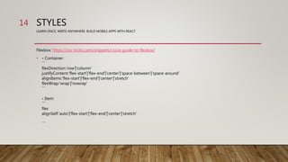 STYLES
LEARN ONCE, WRITE ANYWHERE: BUILD MOBILE APPS WITH REACT
Flexbox: https://css-tricks.com/snippets/css/a-guide-to-flexbox/
• - Container:
```
flexDirection:'row'|'column'
justifyContent:'flex-start'|'flex-end'|'center'|'space-between'|'space-around'
alignItems:'flex-start'|'flex-end'|'center'|'stretch'
flexWrap:'wrap'|'nowrap'
```
- Item:
```
flex
alignSelf:'auto'|'flex-start'|'flex-end'|'center'|'stretch'
```
14
 