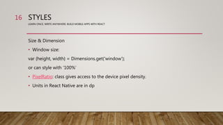 STYLES
LEARN ONCE, WRITE ANYWHERE: BUILD MOBILE APPS WITH REACT
Size & Dimension
• Window size:
var {height, width} = Dimensions.get('window');
or can style with ‘100%’
• PixelRatio: class gives access to the device pixel density.
• Units in React Native are in dp
16
 