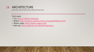 ARCHITECTURE
LEARN ONCE, WRITE ANYWHERE: BUILD MOBILE APPS WITH REACT
Tech stack:
• CLI: https://infinite.red/ignite
• Redux: http://redux.js.org/docs/basics/UsageWithReact.html
• Redux-saga: https://redux-saga.js.org/
• Rest api: https://github.com/skellock/apisauce
18
 