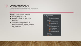 CONVENTIONS
LEARN ONCE, WRITE ANYWHERE: BUILD MOBILE APPS WITH REACT
Project structure & naming
• Manage by module
• All logic, style, ui put into
module
• Standard components of
module: Screen, Styles, Action,
Api, Reducer
20
 