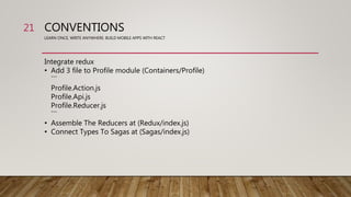 CONVENTIONS
LEARN ONCE, WRITE ANYWHERE: BUILD MOBILE APPS WITH REACT
Integrate redux
• Add 3 file to Profile module (Containers/Profile)
```
Profile.Action.js
Profile.Api.js
Profile.Reducer.js
```
• Assemble The Reducers at (Redux/index.js)
• Connect Types To Sagas at (Sagas/index.js)
21
 