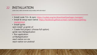 INSTALLATION
LEARN ONCE, WRITE ANYWHERE: BUILD MOBILE APPS WITH REACT
• Install node 7.6+ & npm: https://nodejs.org/en/download/package-manager/
• Install & setup react native: https://facebook.github.io/react-native/docs/getting-
started.html
• Install ignite:
npm install -g ignite-cli
• Create first project: (choose full option)
ignite new MyApplication
• Run application:
cd MyApplication
react-native run-ios
react-native run-android
22
 