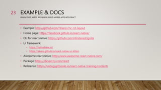 EXAMPLE & DOCS
LEARN ONCE, WRITE ANYWHERE: BUILD MOBILE APPS WITH REACT
• Example: http://github.com/nhancv/nc-rct-layout
• Home page: https://facebook.github.io/react-native/
• CLI for react native: https://github.com/infinitered/ignite
• Ui framework:
• https://nativebase.io/
• https://akveo.github.io/react-native-ui-kitten
• Awesome react native: http://www.awesome-react-native.com/
• Package: https://devarchy.com/react
• Reference: https://unbug.gitbooks.io/react-native-training/content/
23
 