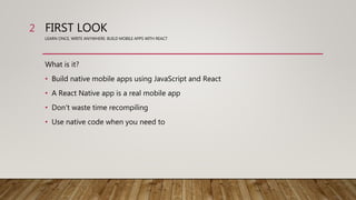 FIRST LOOK
LEARN ONCE, WRITE ANYWHERE: BUILD MOBILE APPS WITH REACT
What is it?
• Build native mobile apps using JavaScript and React
• A React Native app is a real mobile app
• Don't waste time recompiling
• Use native code when you need to
2
 