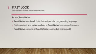 FIRST LOOK
LEARN ONCE, WRITE ANYWHERE: BUILD MOBILE APPS WITH REACT
Pros of React Native
• React Native uses JavaScript – fast and popular programming language
• Native controls and native modules in React Native improve performance
• React Native contains all ReactJS features, aimed at improving UI
5
 