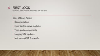 FIRST LOOK
LEARN ONCE, WRITE ANYWHERE: BUILD MOBILE APPS WITH REACT
Cons of React Native
• Documentation
• Expertise for native modules
• Third-party components
• Lagging SDK Updates
• Not support WP (currently)
6
 