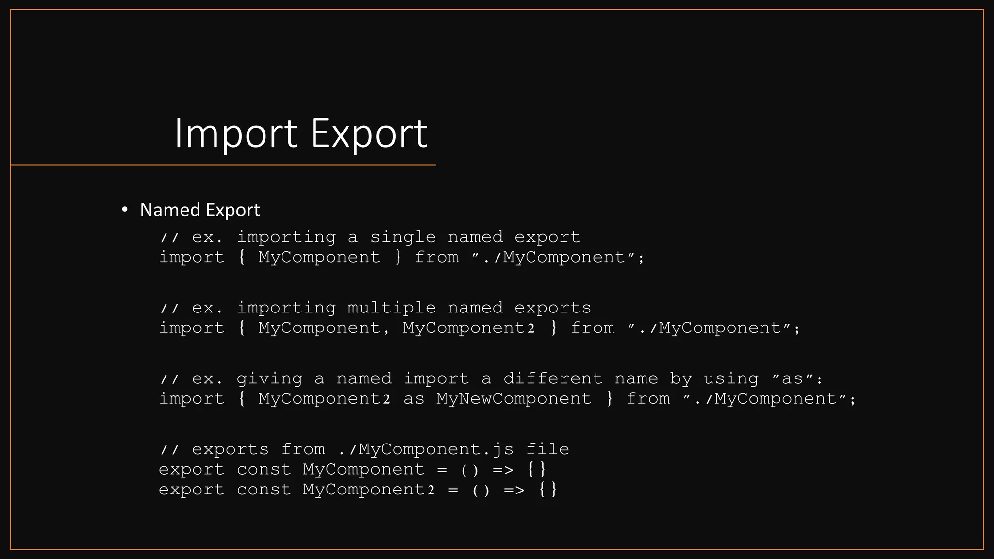 Import Export
• Named Export
// ex. importing a single named export
import { MyComponent } from "./MyComponent";
// ex. importing multiple named exports
import { MyComponent, MyComponent2 } from "./MyComponent";
// ex. giving a named import a different name by using "as":
import { MyComponent2 as MyNewComponent } from "./MyComponent";
// exports from ./MyComponent.js file
export const MyComponent = () => {}
export const MyComponent2 = () => {}
 