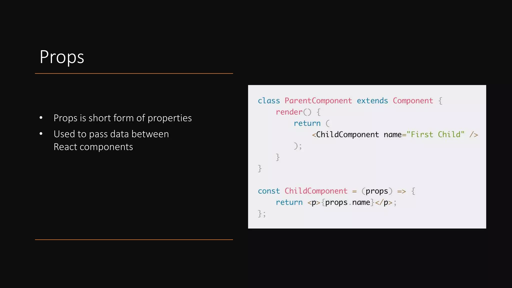 Props
• Props is short form of properties
• Used to pass data between
React components
 
