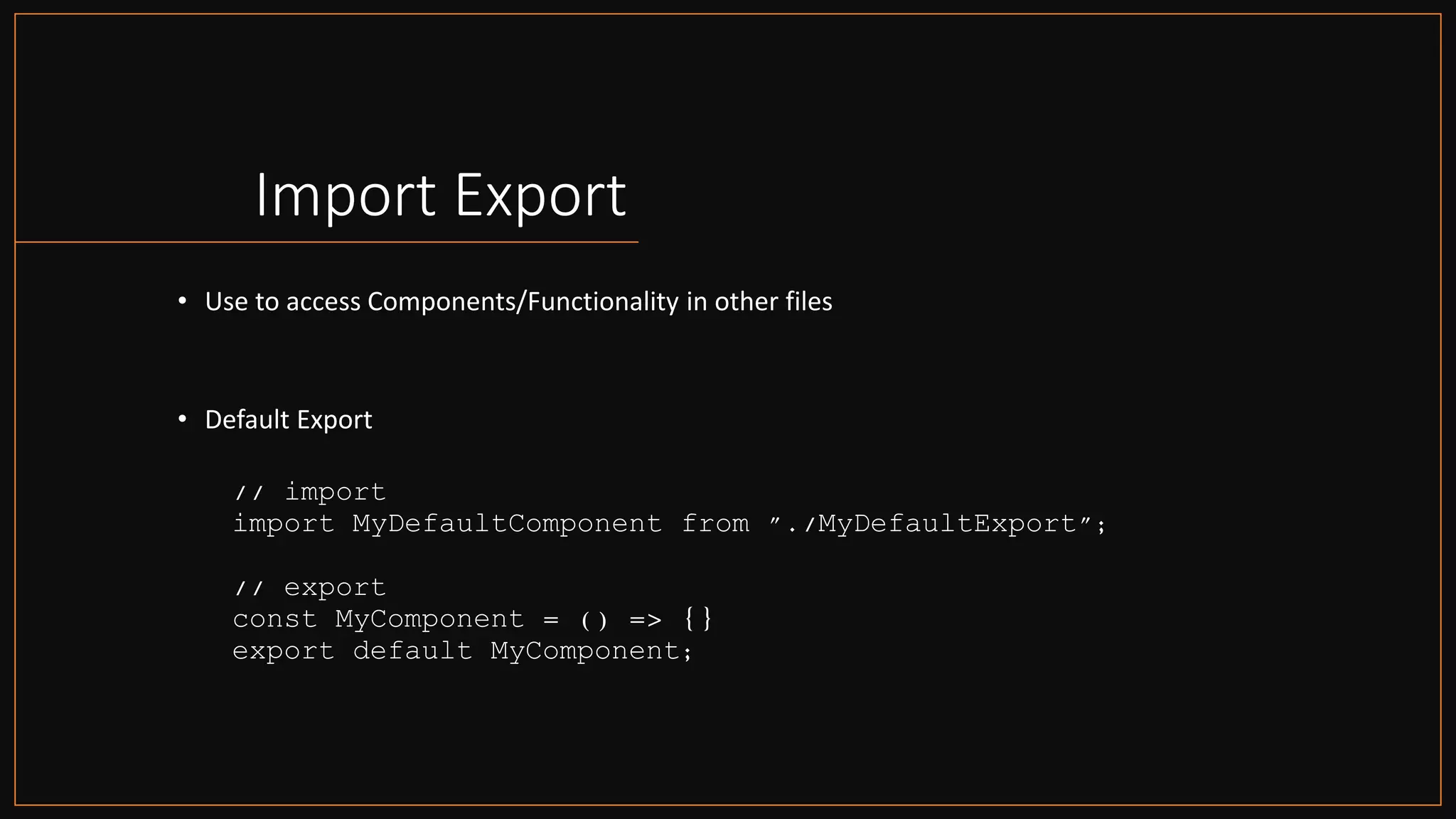 Import Export
• Use to access Components/Functionality in other files
• Default Export
// import
import MyDefaultComponent from "./MyDefaultExport";
// export
const MyComponent = () => {}
export default MyComponent;
 