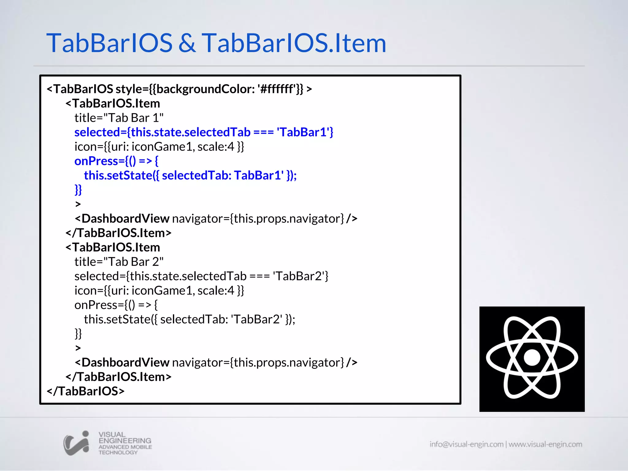 TabBarIOS & TabBarIOS.Item
<TabBarIOS style={{backgroundColor: '#ffffff'}} >
<TabBarIOS.Item
title="Tab Bar 1"
selected={this.state.selectedTab === 'TabBar1'}
icon={{uri: iconGame1, scale:4 }}
onPress={() => {
this.setState({ selectedTab: TabBar1' });
}}
>
<DashboardView navigator={this.props.navigator} />
</TabBarIOS.Item>
<TabBarIOS.Item
title="Tab Bar 2"
selected={this.state.selectedTab === 'TabBar2'}
icon={{uri: iconGame1, scale:4 }}
onPress={() => {
this.setState({ selectedTab: 'TabBar2' });
}}
>
<DashboardView navigator={this.props.navigator} />
</TabBarIOS.Item>
</TabBarIOS>
 