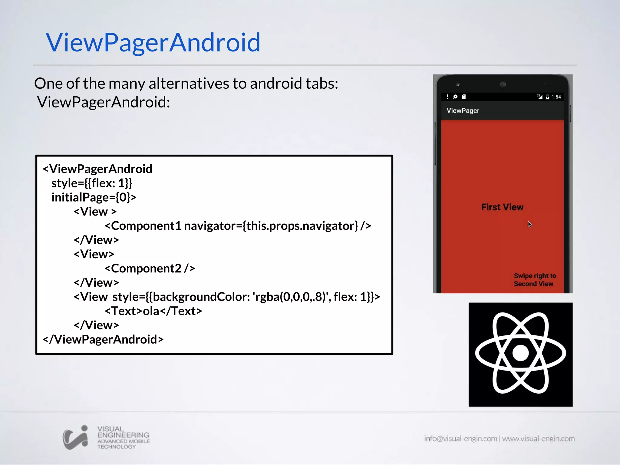 ViewPagerAndroid
<ViewPagerAndroid
style={{flex: 1}}
initialPage={0}>
<View >
<Component1 navigator={this.props.navigator} />
</View>
<View>
<Component2 />
</View>
<View style={{backgroundColor: 'rgba(0,0,0,.8)', flex: 1}}>
<Text>ola</Text>
</View>
</ViewPagerAndroid>
One of the many alternatives to android tabs:
ViewPagerAndroid:
 