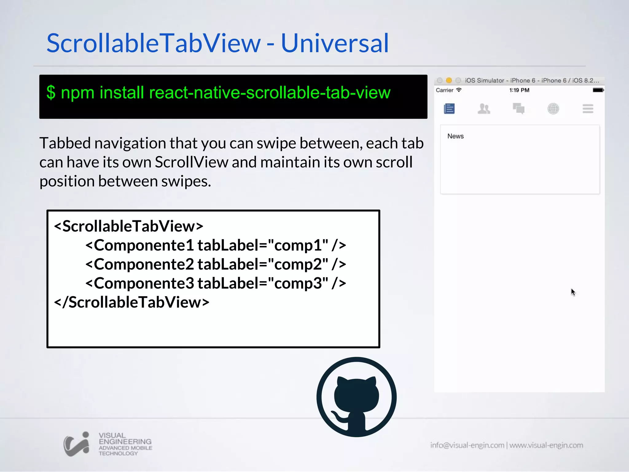 ScrollableTabView - Universal
$ npm install react-native-scrollable-tab-view
Tabbed navigation that you can swipe between, each tab
can have its own ScrollView and maintain its own scroll
position between swipes.
<ScrollableTabView>
<Componente1 tabLabel="comp1" />
<Componente2 tabLabel="comp2" />
<Componente3 tabLabel="comp3" />
</ScrollableTabView>
 