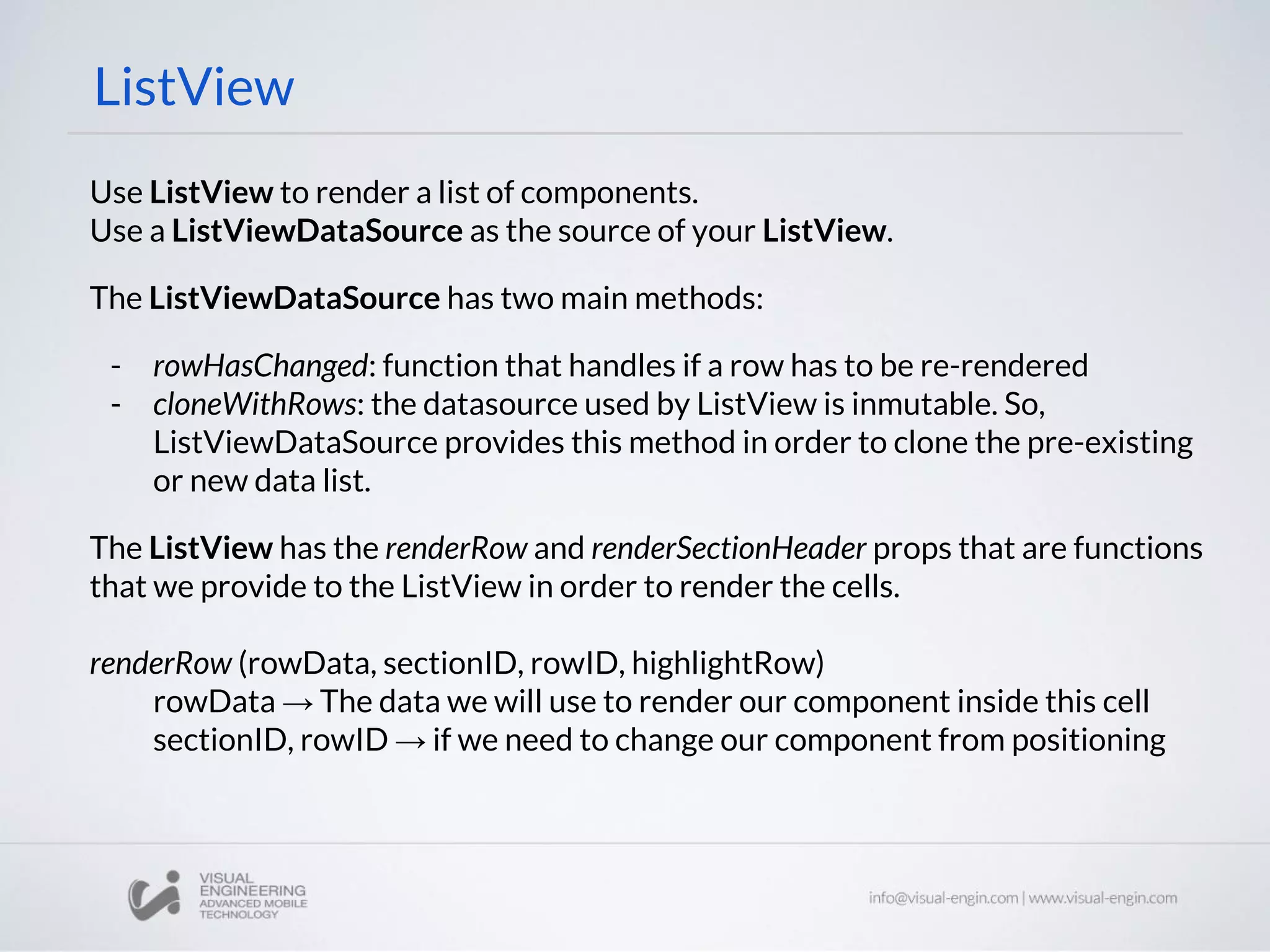 ListView
Use ListView to render a list of components.
Use a ListViewDataSource as the source of your ListView.
The ListViewDataSource has two main methods:
- rowHasChanged: function that handles if a row has to be re-rendered
- cloneWithRows: the datasource used by ListView is inmutable. So,
ListViewDataSource provides this method in order to clone the pre-existing
or new data list.
The ListView has the renderRow and renderSectionHeader props that are functions
that we provide to the ListView in order to render the cells.
renderRow (rowData, sectionID, rowID, highlightRow)
rowData → The data we will use to render our component inside this cell
sectionID, rowID → if we need to change our component from positioning
 