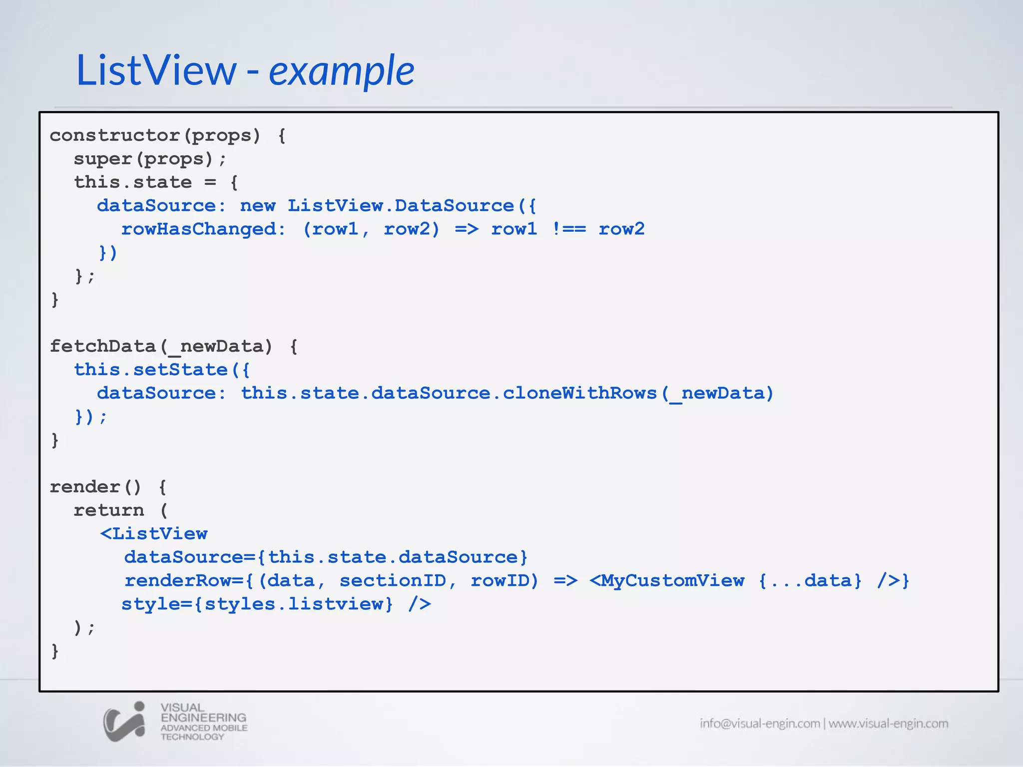 ListView - example
constructor(props) {
super(props);
this.state = {
dataSource: new ListView.DataSource({
rowHasChanged: (row1, row2) => row1 !== row2
})
};
}
fetchData(_newData) {
this.setState({
dataSource: this.state.dataSource.cloneWithRows(_newData)
});
}
render() {
return (
<ListView
dataSource={this.state.dataSource}
renderRow={(data, sectionID, rowID) => <MyCustomView {...data} />}
style={styles.listview} />
);
}
 