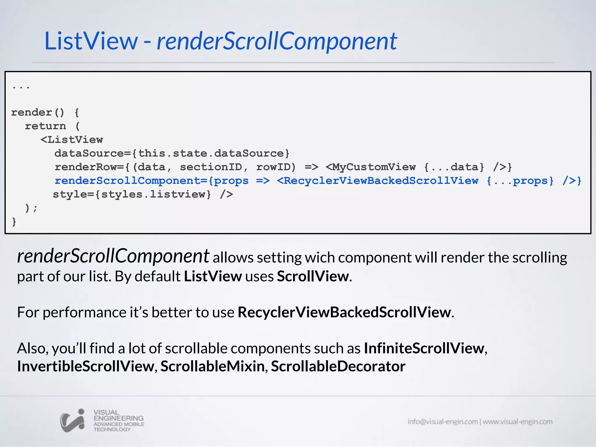 ...
render() {
return (
<ListView
dataSource={this.state.dataSource}
renderRow={(data, sectionID, rowID) => <MyCustomView {...data} />}
renderScrollComponent={props => <RecyclerViewBackedScrollView {...props} />}
style={styles.listview} />
);
}
ListView - renderScrollComponent
renderScrollComponentallows setting wich component will render the scrolling
part of our list. By default ListView uses ScrollView.
For performance it’s better to use RecyclerViewBackedScrollView.
Also, you’ll find a lot of scrollable components such as InfiniteScrollView,
InvertibleScrollView, ScrollableMixin, ScrollableDecorator
 