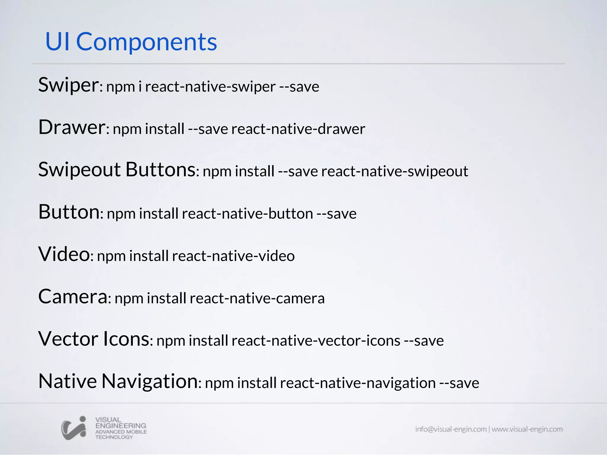 UI Components
Swiper: npm i react-native-swiper --save
Drawer: npm install --save react-native-drawer
Swipeout Buttons: npm install --save react-native-swipeout
Button: npm install react-native-button --save
Video: npm install react-native-video
Camera: npm install react-native-camera
Vector Icons: npm install react-native-vector-icons --save
Native Navigation: npm install react-native-navigation --save
 