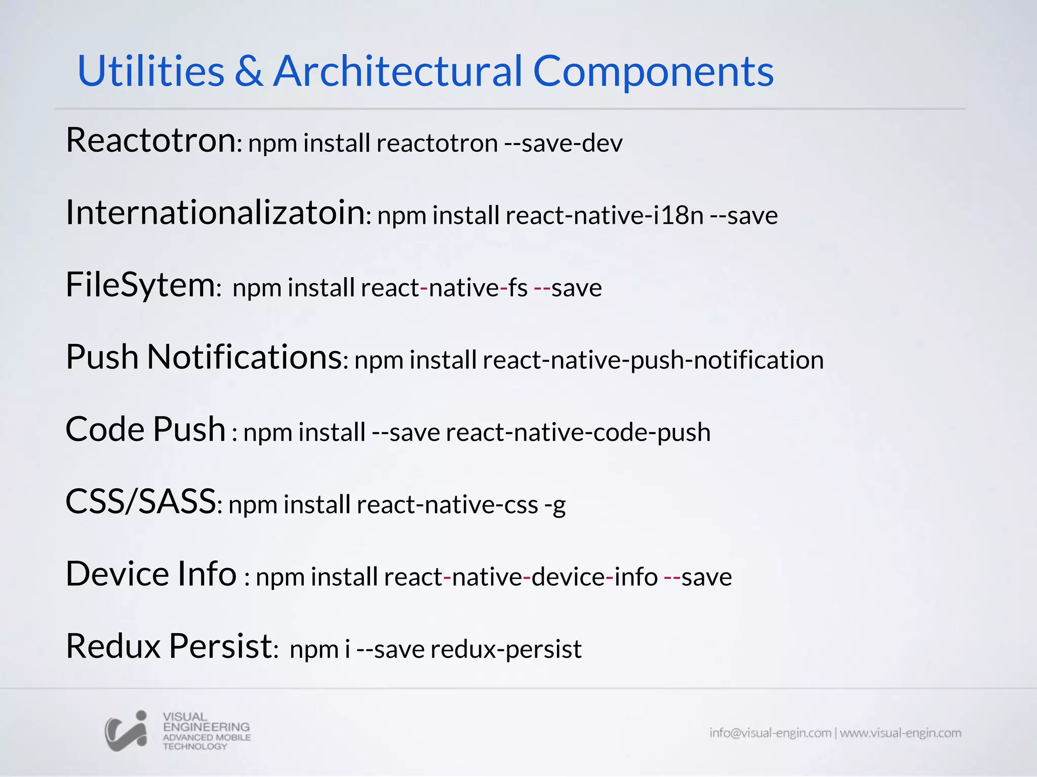 Utilities & Architectural Components
Reactotron: npm install reactotron --save-dev
Internationalizatoin: npm install react-native-i18n --save
FileSytem: npm install react-native-fs --save
Push Notifications: npm install react-native-push-notification
Code Push: npm install --save react-native-code-push
CSS/SASS: npm install react-native-css -g
Device Info : npm install react-native-device-info --save
Redux Persist: npm i --save redux-persist
 