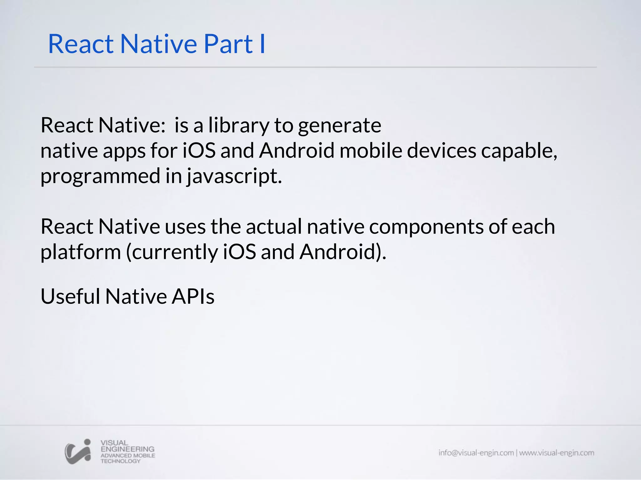 React Native: is a library to generate
native apps for iOS and Android mobile devices capable,
programmed in javascript.
React Native uses the actual native components of each
platform (currently iOS and Android).
Useful Native APIs
React Native Part I
 