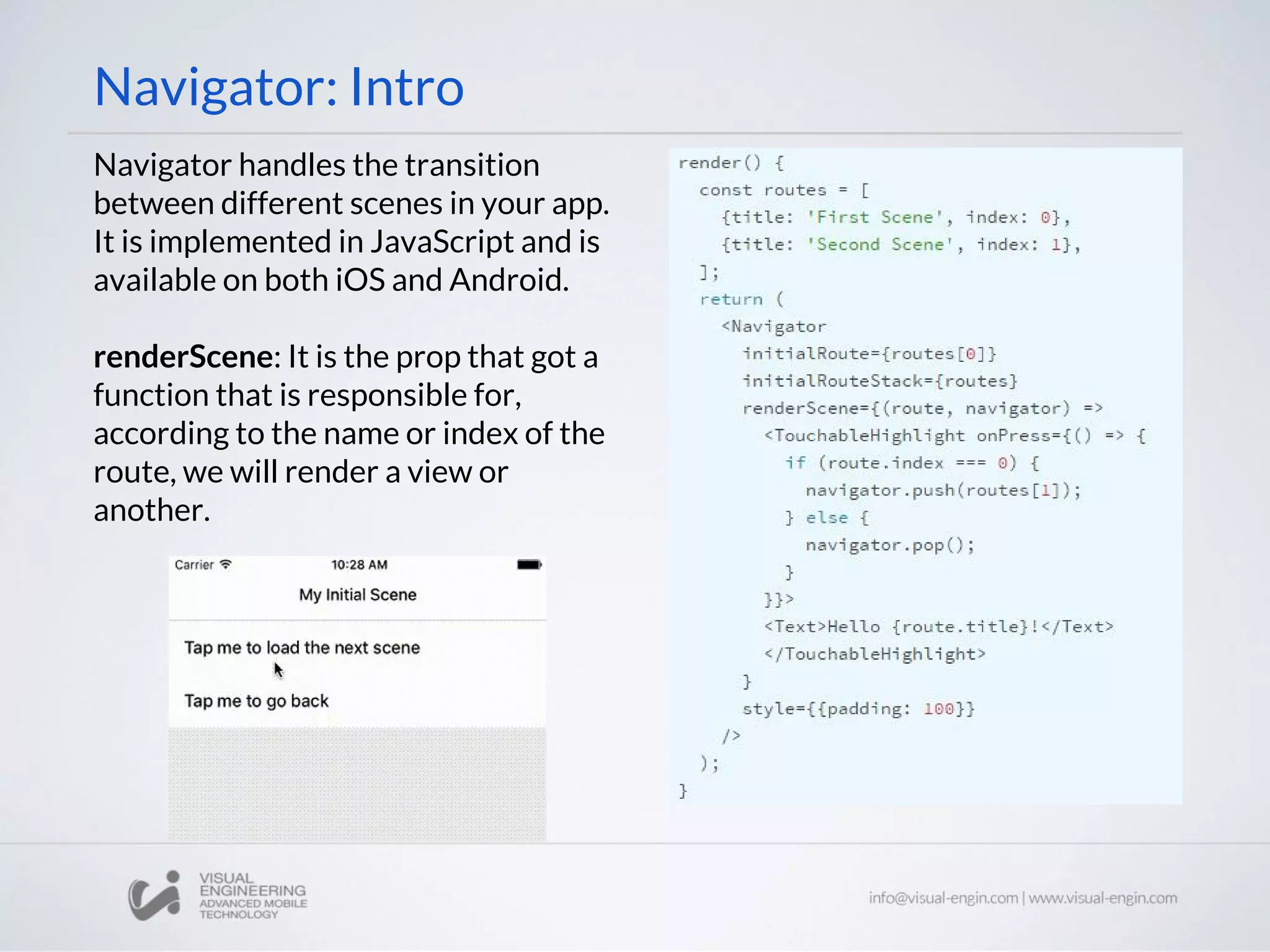 Navigator: Intro
Navigator handles the transition
between different scenes in your app.
It is implemented in JavaScript and is
available on both iOS and Android.
renderScene: It is the prop that got a
function that is responsible for,
according to the name or index of the
route, we will render a view or
another.
 