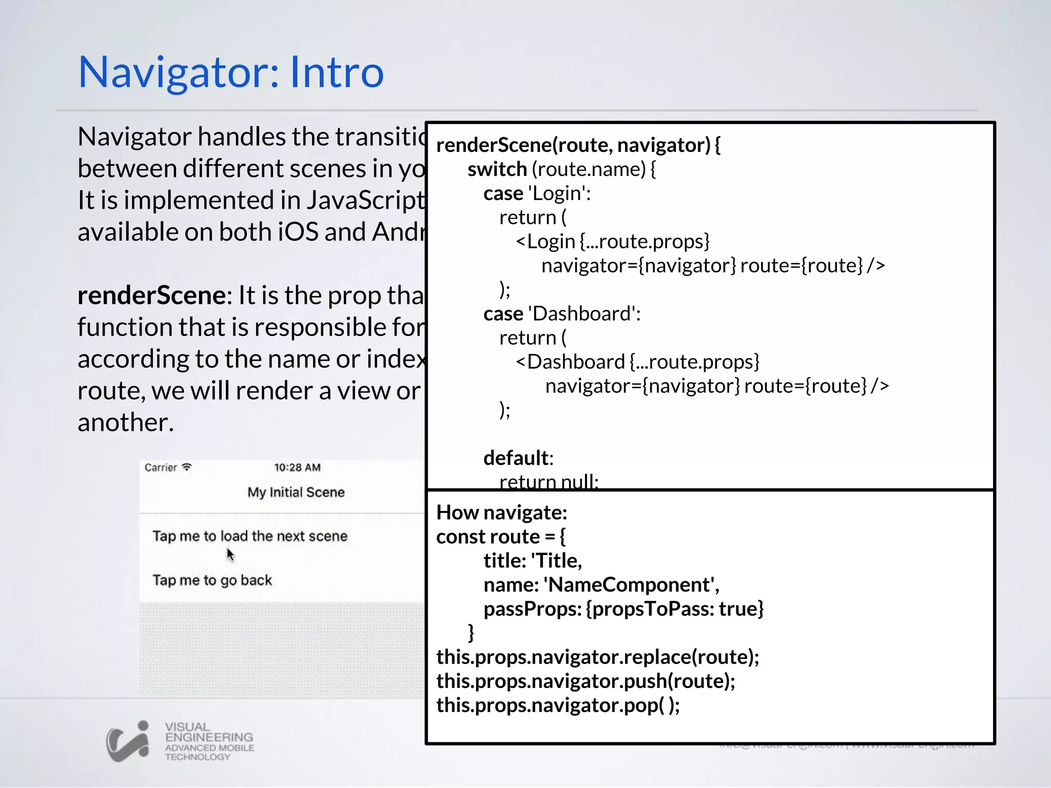 Navigator: Intro
Navigator handles the transition
between different scenes in your app.
It is implemented in JavaScript and is
available on both iOS and Android.
renderScene: It is the prop that got a
function that is responsible for,
according to the name or index of the
route, we will render a view or
another.
renderScene(route, navigator) {
switch (route.name) {
case 'Login':
return (
<Login {...route.props}
navigator={navigator} route={route} />
);
case 'Dashboard':
return (
<Dashboard {...route.props}
navigator={navigator} route={route} />
);
default:
return null;
}
}
How navigate:
const route = {
title: 'Title,
name: 'NameComponent',
passProps: {propsToPass: true}
}
this.props.navigator.replace(route);
this.props.navigator.push(route);
this.props.navigator.pop( );
 
