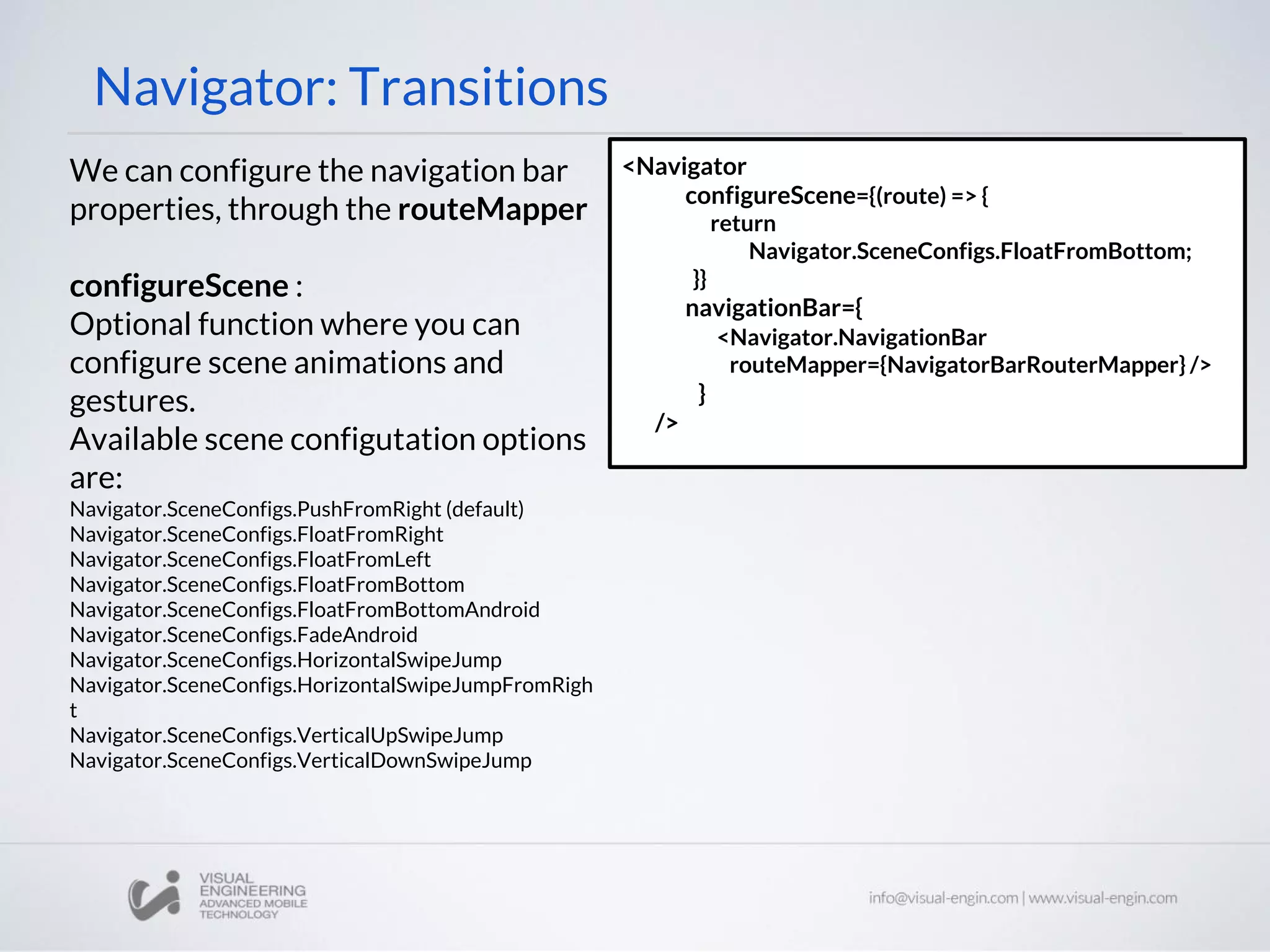 Navigator: Transitions
We can configure the navigation bar
properties, through the routeMapper
configureScene :
Optional function where you can
configure scene animations and
gestures.
Available scene configutation options
are:
Navigator.SceneConfigs.PushFromRight (default)
Navigator.SceneConfigs.FloatFromRight
Navigator.SceneConfigs.FloatFromLeft
Navigator.SceneConfigs.FloatFromBottom
Navigator.SceneConfigs.FloatFromBottomAndroid
Navigator.SceneConfigs.FadeAndroid
Navigator.SceneConfigs.HorizontalSwipeJump
Navigator.SceneConfigs.HorizontalSwipeJumpFromRigh
t
Navigator.SceneConfigs.VerticalUpSwipeJump
Navigator.SceneConfigs.VerticalDownSwipeJump
<Navigator
configureScene={(route) => {
return
Navigator.SceneConfigs.FloatFromBottom;
}}
navigationBar={
<Navigator.NavigationBar
routeMapper={NavigatorBarRouterMapper} />
}
/>
 