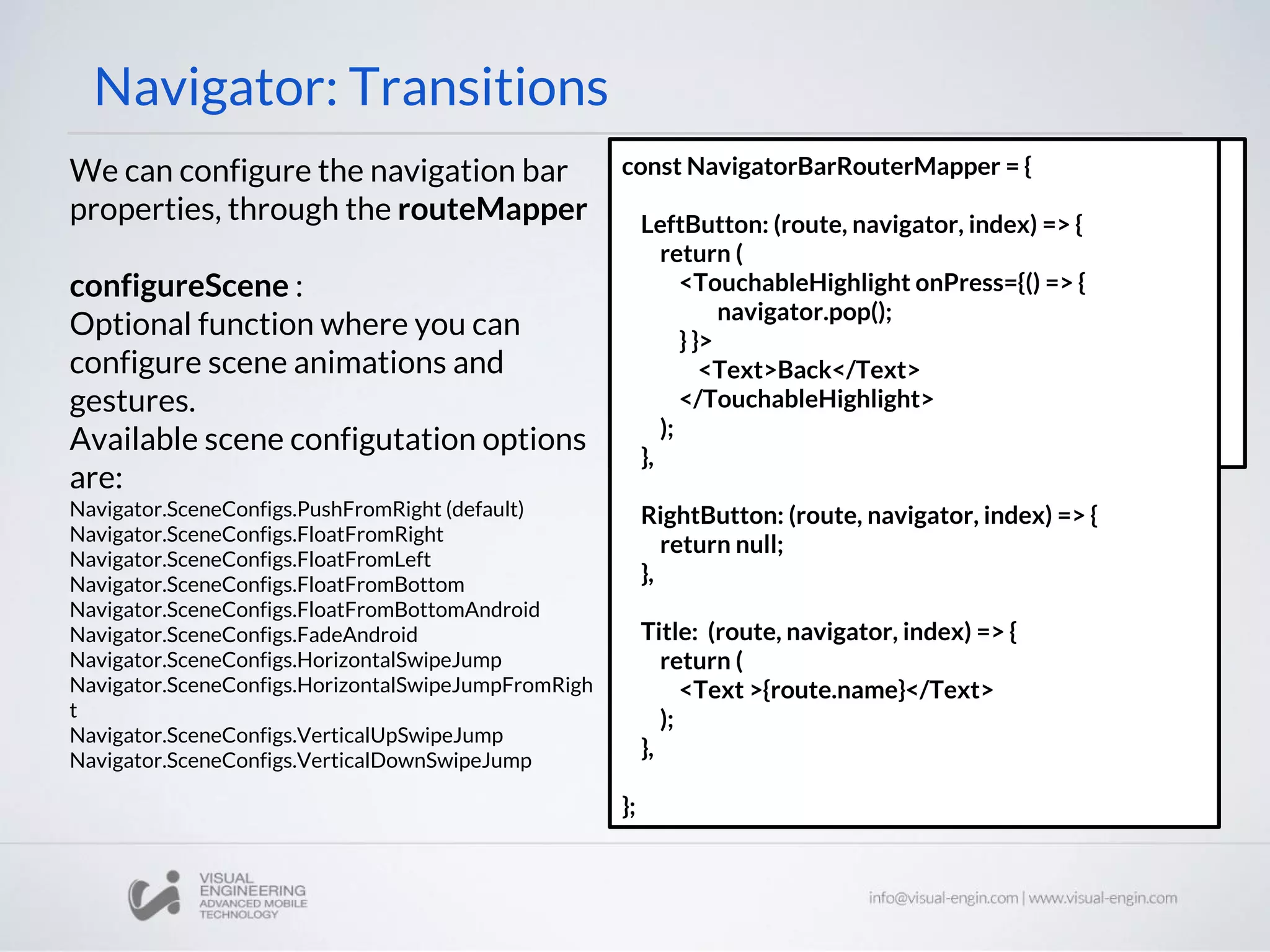 Navigator: Transitions
We can configure the navigation bar
properties, through the routeMapper
configureScene :
Optional function where you can
configure scene animations and
gestures.
Available scene configutation options
are:
Navigator.SceneConfigs.PushFromRight (default)
Navigator.SceneConfigs.FloatFromRight
Navigator.SceneConfigs.FloatFromLeft
Navigator.SceneConfigs.FloatFromBottom
Navigator.SceneConfigs.FloatFromBottomAndroid
Navigator.SceneConfigs.FadeAndroid
Navigator.SceneConfigs.HorizontalSwipeJump
Navigator.SceneConfigs.HorizontalSwipeJumpFromRigh
t
Navigator.SceneConfigs.VerticalUpSwipeJump
Navigator.SceneConfigs.VerticalDownSwipeJump
<Navigator
configureScene={(route) => {
return
Navigator.SceneConfigs.FloatFromBottom;
}}
navigationBar={
<Navigator.NavigationBar
routeMapper={NavigatorBarRouterMapper} />
}
/>
const NavigatorBarRouterMapper = {
LeftButton: (route, navigator, index) => {
return (
<TouchableHighlight onPress={() => {
navigator.pop();
} }>
<Text>Back</Text>
</TouchableHighlight>
);
},
RightButton: (route, navigator, index) => {
return null;
},
Title: (route, navigator, index) => {
return (
<Text >{route.name}</Text>
);
},
};
 
